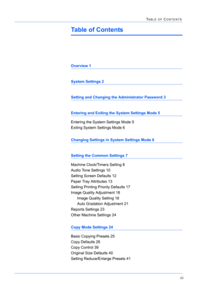 Page 333iii
TABLE OF CONTENTS
Table of Contents
Overview 1
System Settings 2
Setting and Changing the Administrator Password 3
Entering and Exiting the System Settings Mode 5
Entering the System Settings Mode 5
Exiting System Settings Mode 6
Changing Settings in System Settings Mode 6
Setting the Common Settings 7
Machine Clock/Timers Setting 8
Audio Tone Settings 10
Setting Screen Defaults 12
Paper Tray Attributes 13
Setting Printing Priority Defaults 17
Image Quality Adjustment 18
Image Quality Setting 18
Auto...