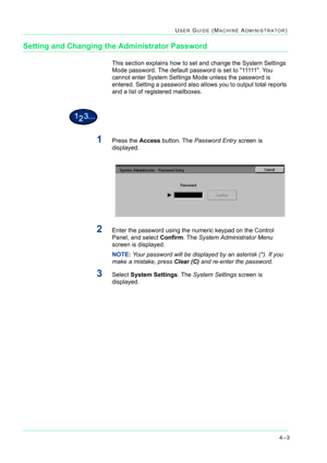 Page 3374–3
USER GUIDE (MACHINE ADMINISTRATOR)
Setting and Changing the Administrator Password
This section explains how to set and change the System Settings 
Mode password. The default password is set to 11111  .  Yo u  
cannot enter System Settings Mode unless the password is 
entered. Setting a password also allows you to output total reports 
and a list of registered mailboxes. 
1Press the Access button. The Password Entry screen is 
displayed.
2Enter the password using the numeric keypad on the Control...