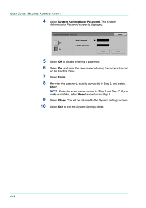 Page 3384–4
USER GUIDE (MACHINE ADMINISTRATOR)
4Select System Administrator Password. The System 
Administrator Password screen is displayed.
5Select Off to disable entering a password.
6Select On, and enter the new password using the numeric keypad 
on the Control Panel.
7Select Enter.
8Re-enter the password, exactly as you did in Step 5, and select 
Enter.
NOTE: Enter the exact same number in Step 5 and Step 7. If you 
make a mistake, select Reset and return to Step 5.
9Select Close. You will be returned to...