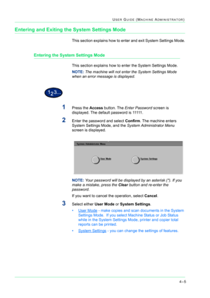 Page 3394–5
USER GUIDE (MACHINE ADMINISTRATOR)
Entering and Exiting the System Settings Mode
This section explains how to enter and exit System Settings Mode.
Entering the System Settings Mode
This section explains how to enter the System Settings Mode.
NOTE: The machine will not enter the System Settings Mode 
when an error message is displayed.
1Press the Access button. The Enter Password screen is 
displayed. The default password is 11111.
2Enter the password and select Confirm. The machine enters 
System...