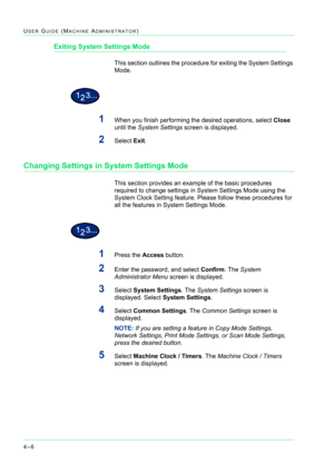 Page 3404–6
USER GUIDE (MACHINE ADMINISTRATOR)
Exiting System Settings Mode
This section outlines the procedure for exiting the System Settings 
Mode.
1When you finish performing the desired operations, select Close 
until the System Settings screen is displayed.
2Select Exit.
Changing Settings in System Settings Mode
This section provides an example of the basic procedures 
required to change settings in System Settings Mode using the 
System Clock Setting feature. Please follow these procedures for 
all the...