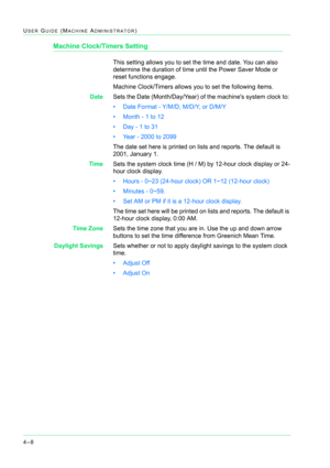 Page 3424–8
USER GUIDE (MACHINE ADMINISTRATOR)
Machine Clock/Timers Setting
This setting allows you to set the time and date. You can also 
determine the duration of time until the Power Saver Mode or 
reset functions engage.
Machine Clock/Timers allows you to set the following items.
DateSets the Date (Month/Day/Year) of the machines system clock to: 
• Date Format - Y/M/D, M/D/Y, or D/M/Y
• Month - 1 to 12
• Day - 1 to 31 
• Year - 2000 to 2099
The date set here is printed on lists and reports. The default is...