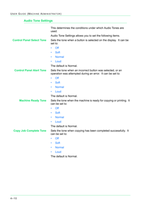 Page 3444–10
USER GUIDE (MACHINE ADMINISTRATOR)
Audio Tone Settings
This determines the conditions under which Audio Tones are 
used.
Audio Tone Settings allows you to set the following items.
Control Panel Select ToneSets the tone when a button is selected on the display.  It can be 
set to: 
•Off 
•Soft
•Normal
• Loud
The default is Normal.
Control Panel Alert ToneSets the tone when an incorrect button was selected, or an 
operation was attempted during an error.  It can be set to:
•Off
•Soft
•Normal
• Loud...