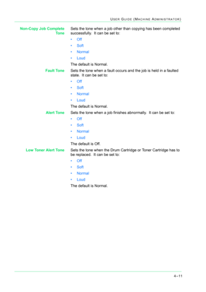 Page 3454–11
USER GUIDE (MACHINE ADMINISTRATOR)
Non-Copy Job Complete
ToneSets the tone when a job other than copying has been completed 
successfully.  It can be set to: 
•Off
•Soft
•Normal
• Loud
The default is Normal.
Fault ToneSets the tone when a fault occurs and the job is held in a faulted 
state.  It can be set to: 
•Off
•Soft
•Normal
• Loud
The default is Normal.
Alert ToneSets the tone when a job finishes abnormally.  It can be set to: 
•Off
•Soft
•Normal
• Loud 
The default is Off.
Low Toner Alert...