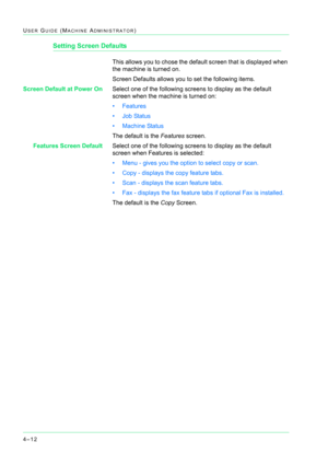 Page 3464–12
USER GUIDE (MACHINE ADMINISTRATOR)
Setting Screen Defaults
This allows you to chose the default screen that is displayed when 
the machine is turned on.
Screen Defaults allows you to set the following items.
Screen Default at Power OnSelect one of the following screens to display as the default 
screen when the machine is turned on:
• Features
• Job Status
• Machine Status
The default is the Features screen.
Features Screen DefaultSelect one of the following screens to display as the default 
screen...