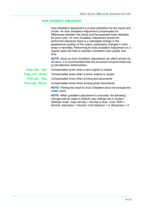 Page 3554–21
USER GUIDE (MACHINE ADMINISTRATOR)
Auto Gradation Adjustment
Auto Gradation Adjustment is a color calibration for the copier and 
printer. An Auto Gradation Adjustment compensates for 
differences between the actual and the expected toner densities 
for each color. An Auto Gradation Adjustment should be 
performed whenever there is a noticeable change in the 
appearance (quality) of the output, particularly changes in color 
tones or densities. Performing an Auto Gradation Adjustment on a 
regular...