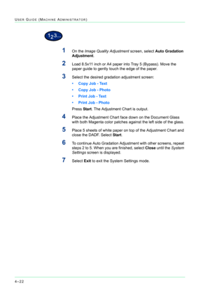 Page 3564–22
USER GUIDE (MACHINE ADMINISTRATOR)
1On the Image Quality Adjustment screen, select Auto Gradation 
Adjustment.
2Load 8.5x11 inch or A4 paper into Tray 5 (Bypass). Move the 
paper guide to gently touch the edge of the paper.
3Select the desired gradation adjustment screen:
• Copy Job - Text
• Copy Job - Photo
• Print Job - Text
• Print Job - Photo
Press Start. The Adjustment Chart is output.
4Place the Adjustment Chart face down on the Document Glass 
with both Magenta color patches against the left...