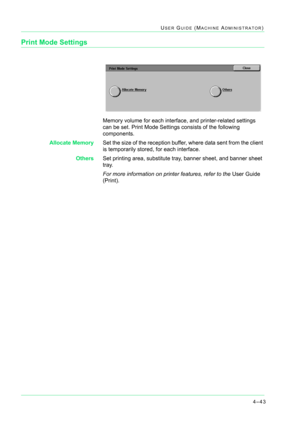 Page 3774–43
USER GUIDE (MACHINE ADMINISTRATOR)
Print Mode Settings
Memory volume for each interface, and printer-related settings 
can be set. Print Mode Settings consists of the following 
components.
Allocate MemorySet the size of the reception buffer, where data sent from the client 
is temporarily stored, for each interface.
OthersSet printing area, substitute tray, banner sheet, and banner sheet 
tray.
For more information on printer features, refer to the User Guide 
(Print). 