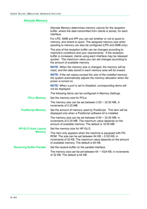 Page 3784–44
USER GUIDE (MACHINE ADMINISTRATOR)
Allocate Memory
Allocate Memory determines memory volume for the reception 
buffer, where the data transmitted from clients is stored, for each 
interface.
For LPD, SMB and IPP you can set whether or not to spool to 
memory, and where to spool. The assigned memory size when 
spooling to memory can also be configured (LPD and SMB only).  
The size of the reception buffer can be changed according to 
machines conditions and your requirements.  If the reception...