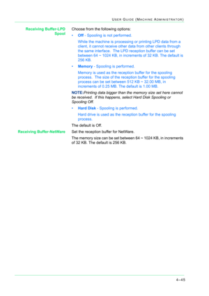 Page 3794–45
USER GUIDE (MACHINE ADMINISTRATOR)
Receiving Buffer-LPD
SpoolChoose from the following options:
•Off - Spooling is not performed. 
While the machine is processing or printing LPD data from a 
client, it cannot receive other data from other clients through 
the same interface.  The LPD reception buffer can be set 
between 64 ~ 1024 KB, in increments of 32 KB. The default is 
256 KB.
•Memory - Spooling is performed.  
Memory is used as the reception buffer for the spooling 
process.  The size of the...