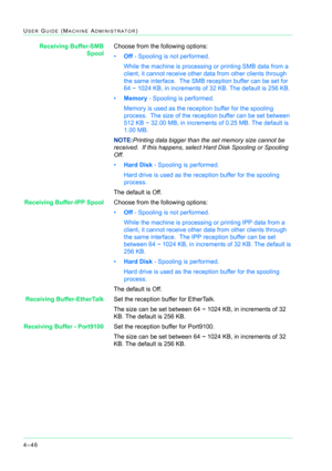 Page 3804–46
USER GUIDE (MACHINE ADMINISTRATOR)
Receiving Buffer-SMB
SpoolChoose from the following options:
•Off - Spooling is not performed.  
While the machine is processing or printing SMB data from a 
client, it cannot receive other data from other clients through 
the same interface.  The SMB reception buffer can be set for 
64 ~ 1024 KB, in increments of 32 KB. The default is 256 KB.
•Memory - Spooling is performed.  
Memory is used as the reception buffer for the spooling 
process.  The size of the...