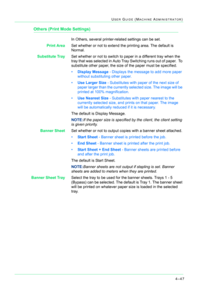 Page 3814–47
USER GUIDE (MACHINE ADMINISTRATOR)
Others (Print Mode Settings)
In Others, several printer-related settings can be set.
Print AreaSet whether or not to extend the printing area. The default is 
Normal.
Substitute TraySet whether or not to switch to paper in a different tray when the 
tray that was selected in Auto Tray Switching runs out of paper.  To 
substitute other paper, the size of the paper must be specified.
•Display Message - Displays the message to add more paper 
without substituting...