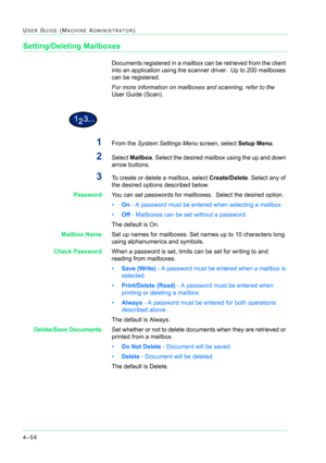 Page 3924–58
USER GUIDE (MACHINE ADMINISTRATOR)
Setting/Deleting Mailboxes
Documents registered in a mailbox can be retrieved from the client 
into an application using the scanner driver.  Up to 200 mailboxes 
can be registered.
For more information on mailboxes and scanning, refer to the 
User Guide (Scan).
1From the System Settings Menu screen, select Setup Menu.
2Select Mailbox. Select the desired mailbox using the up and down 
arrow buttons.
3To create or delete a mailbox, select Create/Delete. Select any...