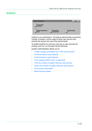 Page 3934–59
USER GUIDE (MACHINE ADMINISTRATOR)
Auditron
Auditron is an audit feature. This feature electronically records the 
number of copies or prints made for each user account and 
controls the access and use of the printer/copier.
To enable Auditron for print you must set up user accounts for 
printing, and turn it on through Internet Services. 
Auditron Administration allows you to:
• Create, change, and delete up to 1000 user accounts.
• Control access to copy features.
• Control access to scan...