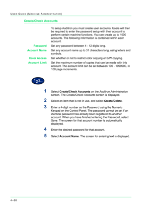 Page 3944–60
USER GUIDE (MACHINE ADMINISTRATOR)
Create/Check Accounts
To setup Auditron you must create user accounts. Users will then 
be required to enter the password setup with their account to 
perform certain machine functions. You can create up to 1000 
accounts. The following information is contained within each 
account.
PasswordSet any password between 4 - 12 digits long.
Account NameSet any account name up to 31 characters long, using letters and 
symbols.
Color AccessSet whether or not to restrict...