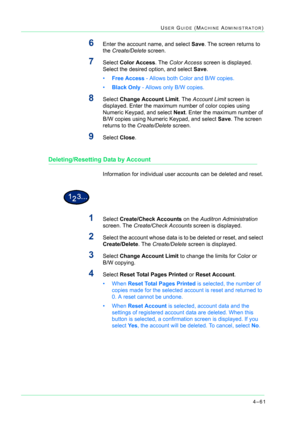 Page 3954–61
USER GUIDE (MACHINE ADMINISTRATOR)
6Enter the account name, and select Save. The screen returns to 
the Create/Delete screen.
7Select Color Access. The Color Access screen is displayed. 
Select the desired option, and select Save.
•Free Access - Allows both Color and B/W copies.
•Black Only - Allows only B/W copies.
8Select Change Account Limit. The Account Limit screen is 
displayed. Enter the maximum number of color copies using 
Numeric Keypad, and select Next. Enter the maximum number of 
B/W...