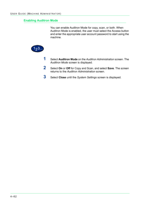 Page 3964–62
USER GUIDE (MACHINE ADMINISTRATOR)
Enabling Auditron Mode
You can enable Auditron Mode for copy, scan, or both. When 
Auditron Mode is enabled, the user must select the Access button 
and enter the appropriate user account password to start using the 
machine.
1Select Auditron Mode on the Auditron Administration screen. The 
Auditron Mode screen is displayed.
2Select On or Off for Copy and Scan, and select Save. The screen 
returns to the Auditron Administration screen.
3Select Close until the...