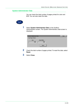 Page 3974–63
USER GUIDE (MACHINE ADMINISTRATOR)
System Administrator Data
You can check the total number of pages printed for color and      
B/W. You can also reset this data.
1Select System Administrator Data on the Auditron 
Administration screen. The System Administrator Data screen is 
displayed.
2Check the total number of pages printed. To reset this data, select 
Reset.
3Select Close. 