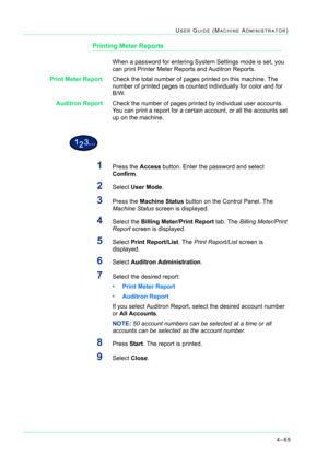 Page 3994–65
USER GUIDE (MACHINE ADMINISTRATOR)
Printing Meter Reports
When a password for entering System Settings mode is set, you 
can print Printer Meter Reports and Auditron Reports. 
Print Meter ReportCheck the total number of pages printed on this machine. The 
number of printed pages is counted individually for color and for  
B/W.  
Auditron ReportCheck the number of pages printed by individual user accounts. 
You can print a report for a certain account, or all the accounts set 
up on the machine....