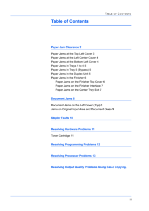 Page 405iii
TABLE OF CONTENTS
Table of Contents
Paper Jam Clearance 2
Paper Jams at the Top Left Cover 3
Paper Jams at the Left Center Cover 4
Paper Jams at the Bottom Left Cover 4
Paper Jams in Trays 1 to 4 5
Paper Jams in Tray 5 (Bypass) 5
Paper Jams in the Duplex Unit 6
Paper Jams in the Finisher 6
Paper Jams on the Finisher Top Cover 6
Paper Jams on the Finisher Interface 7
Paper Jams on the Center Tray Exit 7
Document Jams 8
Document Jams on the Left Cover (Top) 8
Jams on Original Input Area and Document...