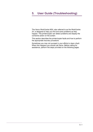 Page 4075–1
5. User Guide (Troubleshooting)
The Xerox WorkCentre M24, also referred to as the WorkCentre 
24, is designed to help you find and solve problems as they 
happen. The printer/copier can detect problems and display the 
corrective action on the screen.
This section describes the printer/copier faults and how to perform 
the appropriate recovery procedure.
Sometimes you may not succeed in your efforts to clear a fault. 
When this happens you should call Xerox. Before calling for 
assistance, perform...