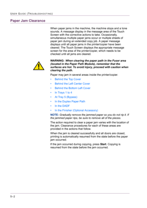 Page 4085–2
USER GUIDE (TROUBLESHOOTING)
Paper Jam Clearance
When paper jams in the machine, the machine stops and a tone 
sounds. A message display in the message area of the Touch 
Screen with the corrective actions to take. Occasionally, 
simultaneous multiple paper jams occur or multiple sheets of 
paper jam during an extended copy job. A paper message 
displays until all paper jams in the printer/copier have been 
cleared. The Touch Screen displays the appropriate message 
screen for the area of the...