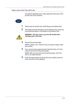 Page 4095–3
USER GUIDE (TROUBLESHOOTING)
Paper Jams at the Top Left Cover
This section describes how to clear paper jams that occur at the 
top left cover of the machine.
1Gently open the top left cover while lifting up the release lever.
2If the edge of the jammed paper can be reached at the output tray, 
pull the jammed paper in the direction of the feed-out tray.
WARNING:The fuser area is very hot. Be careful when 
clearing a jam in this area.
3Remove the jammed paper.
NOTE: If paper is torn, check for any...
