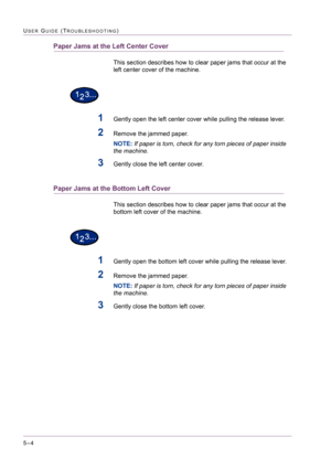 Page 4105–4
USER GUIDE (TROUBLESHOOTING)
Paper Jams at the Left Center Cover
This section describes how to clear paper jams that occur at the 
left center cover of the machine.
1Gently open the left center cover while pulling the release lever.
2Remove the jammed paper.
NOTE: If paper is torn, check for any torn pieces of paper inside 
the machine.
3Gently close the left center cover.
Paper Jams at the Bottom Left Cover
This section describes how to clear paper jams that occur at the 
bottom left cover of the...