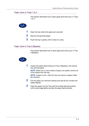 Page 4115–5
USER GUIDE (TROUBLESHOOTING)
Paper Jams in Trays 1 to 4
This section describes how to clear paper jams that occur in Trays 
1 to 4.
1Open the tray where the paper jam occurred.
2Remove the jammed paper.
3Push the tray in gently until it comes to a stop.
Paper Jams in Tray 5 (Bypass)
This section describes how to clear paper jams that occur in Tray 
5 (Bypass).
1Inspect the paper feed entrance of Tray 5 (Bypass), and remove 
any jammed paper.
NOTE: When two or more sheets of paper are loaded, remove...