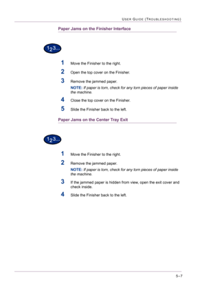 Page 4135–7
USER GUIDE (TROUBLESHOOTING)
Paper Jams on the Finisher Interface
1Move the Finisher to the right.
2Open the top cover on the Finisher.
3Remove the jammed paper.
NOTE: If paper is torn, check for any torn pieces of paper inside 
the machine.
4Close the top cover on the Finisher.
5Slide the Finisher back to the left.
Paper Jams on the Center Tray Exit
1Move the Finisher to the right.
2Remove the jammed paper.
NOTE: If paper is torn, check for any torn pieces of paper inside 
the machine.
3If the...