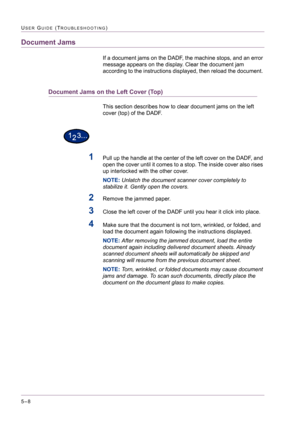 Page 4145–8
USER GUIDE (TROUBLESHOOTING)
Document Jams
If a document jams on the DADF, the machine stops, and an error 
message appears on the display. Clear the document jam 
according to the instructions displayed, then reload the document. 
Document Jams on the Left Cover (Top)
This section describes how to clear document jams on the left 
cover (top) of the DADF.
1Pull up the handle at the center of the left cover on the DADF, and 
open the cover until it comes to a stop. The inside cover also rises 
up...