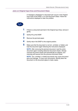 Page 4155–9
USER GUIDE (TROUBLESHOOTING)
Jams on Original Input Area and Document Glass
A message is displayed if a document jam occurs in the Original 
Input Area of the DADF, or on the Document Glass. Follow the 
instructions displayed to clear the problem.
1If there is a document jammed in the Original Input Area, remove it 
gently. 
2Gently lift up the DADF.
3Remove the jammed paper.
4Gently return the DADF to the original position.
5Make sure that the document is not torn, wrinkled, or folded, and 
load the...