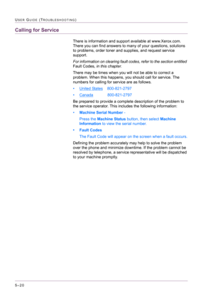 Page 4265–20
USER GUIDE (TROUBLESHOOTING)
Calling for Service
There is information and support available at www.Xerox.com. 
There you can find answers to many of your questions, solutions 
to problems, order toner and supplies, and request service 
support. 
For information on clearing fault codes, refer to the section entitled 
Fault Codes, in this chapter.
There may be times when you will not be able to correct a 
problem. When this happens, you should call for service. The 
numbers for calling for service are...