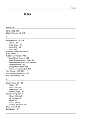 Page 431i
INDEX
Index
Numerics
2 Sided 1-28, 1-39
2 Sided Originals 3-9, 3-12
A
Added Features Tab 1-38
2 Sided 1-39
Border Erase 1-48
Margin Shift 1-45
Output 1-42
Adjusting Color For Printing 2-91
Audio Tones 1-8
Auditron Administration 4-59
Create/Check Accounts 4-60
Delete/Reset All Account Data 4-64
Deleting/Resetting Data by Account 4-61
Enabling Auditron 4-62
Printing Meter Reports 4-65
System Administrator Data 4-63
Auto Exposure 1-53, 3-27
Auto Gradation Adjustment 4-21
Auto Tray Switching 1-18
B
Basic...
