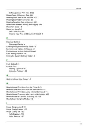 Page 433iii
INDEX
Setting Delayed Print Jobs 2-106
Delete/Reset All Account Data 4-64
Deleting Scan Jobs on the Machine 3-30
Deleting Scanned Documents 3-32
Deleting/Resetting Data by Account 4-61
Differences Between Printing and Copying 2-69
Document Glass 1-8
Document Jams 5-8
Left Cover (Top) 5-8
Original Input Area and Document Glass 5-9
E
Electrical Safety iii
Disconnect Device iv
Entering the System Settings Mode 4-5
Environmental Notices for Canada xvii
Environmental Notices for the USA xvii
Error History...