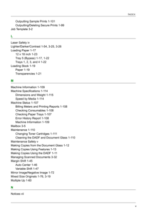 Page 435v
INDEX
Outputting Sample Prints 1-101
Outputting/Deleting Secure Prints 1-99
Job Template 3-2
L
Laser Safety iv
Lighter/Darker/Contrast 1-54, 3-25, 3-26
Loading Paper 1-17
12 x 18 inch 1-23
Tray 5 (Bypass) 1-17, 1-22
Trays 1, 2, 3, and 4 1-22
Loading Stock 1-19
Paper 1-19
Transparencies 1-21
M
Machine Information 1-109
Machine Specifications 1-114
Dimensions and Weight 1-115
Speed by Media 1-114
Machine Status 1-107
Billing Meters and Printing Reports 1-108
Checking Consumables 1-108
Checking Paper...