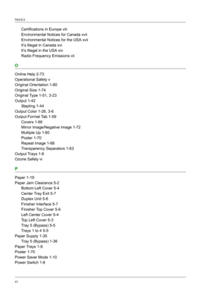 Page 436 
vi
INDEX
Certifications in Europe viii
Environmental Notices for Canada xvii
Environmental Notices for the USA xvii
It’s Illegal in Canada xvi
It’s Illegal in the USA xiv
Radio Frequency Emissions vii
O
Online Help 2-73
Operational Safety v
Original Orientation 1-80
Original Size 1-74
Original Type 1-51, 3-23
Output 1-42
Stapling 1-44
Output Color 1-26, 3-6
Output Format Tab 1-59
Covers 1-66
Mirror Image/Negative Image 1-72
Multiple Up 1-60
Poster 1-70
Repeat Image 1-68
Transparency Separators 1-63...