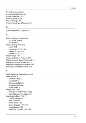 Page 437vii
INDEX
Printer Environments 2-2
Printing Meter Reports 4-65
Printing Procedure 2-70
Printing Reports 1-108
Prior to Printing 2-70
Product Recycling and Disposal xviii
Q
Quick Start Guide to Copying 1-11
R
Radio Frequency Emissions vii
FCC in the USA vii
In Canada vii
Reduce/Enlarge 1-31, 3-13
Auto% 3-15
Independent X-Y% 1-34
Presets % 1-32, 3-13
Variable% 1-33, 3-14
Repeat Image 1-68
Resolving Hardware Problems 5-11
Resolving Output Quality Problems 5-16
Resolving Processor Problems 5-13
Resolving...