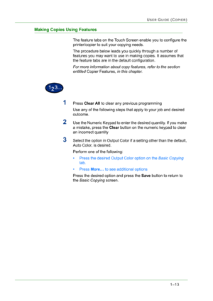 Page 551–13
USER GUIDE (COPIER)
Making Copies Using Features
The feature tabs on the Touch Screen enable you to configure the 
printer/copier to suit your copying needs.
The procedure below leads you quickly through a number of 
features you may want to use in making copies. It assumes that 
the feature tabs are in the default configuration. 
For more information about copy features, refer to the section 
entitled Copier Features, in this chapter.
1Press Clear All to clear any previous programming
Use any of...