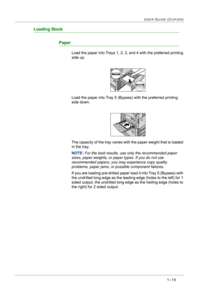 Page 611–19
USER GUIDE (COPIER)
Loading Stock
Paper
Load the paper into Trays 1, 2, 3, and 4 with the preferred printing 
side up. 
Load the paper into Tray 5 (Bypass) with the preferred printing 
side down. 
The capacity of the tray varies with the paper weight that is loaded 
in the tray. 
NOTE: For the best results, use only the recommended paper 
sizes, paper weights, or paper types. If you do not use 
recommended papers, you may experience copy quality 
problems, paper jams, or possible component...