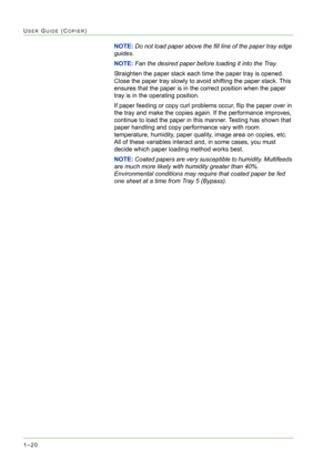 Page 621–20
USER GUIDE (COPIER)
NOTE: Do not load paper above the fill line of the paper tray edge 
guides.
NOTE: Fan the desired paper before loading it into the Tray.
Straighten the paper stack each time the paper tray is opened. 
Close the paper tray slowly to avoid shifting the paper stack. This 
ensures that the paper is in the correct position when the paper 
tray is in the operating position.
If paper feeding or copy curl problems occur, flip the paper over in 
the tray and make the copies again. If the...