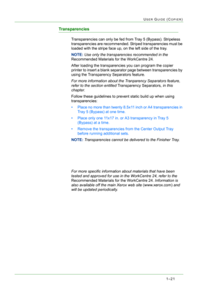Page 631–21
USER GUIDE (COPIER)
Transparencies
Transparencies can only be fed from Tray 5 (Bypass). Stripeless 
transparencies are recommended. Striped transparencies must be 
loaded with the stripe face up, on the left side of the tray.
NOTE: Use only the transparencies recommended in the 
Recommended Materials for the WorkCentre 24. 
After loading the transparencies you can program the copier 
printer to insert a blank separator page between transparencies by 
using the Transparency Separators feature. 
For...