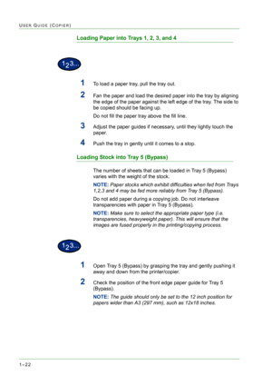 Page 641–22
USER GUIDE (COPIER)
Loading Paper into Trays 1, 2, 3, and 4
1To load a paper tray, pull the tray out.
2Fan the paper and load the desired paper into the tray by aligning 
the edge of the paper against the left edge of the tray. The side to 
be copied should be facing up.
Do not fill the paper tray above the fill line.
3Adjust the paper guides if necessary, until they lightly touch the 
paper.
4Push the tray in gently until it comes to a stop.
Loading Stock into Tray 5 (Bypass)
The number of sheets...