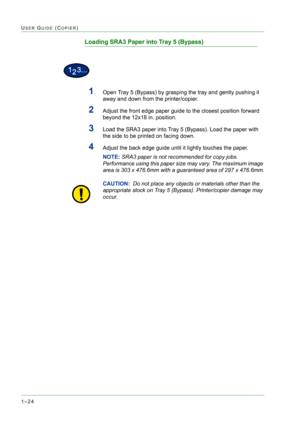 Page 661–24
USER GUIDE (COPIER)
Loading SRA3 Paper into Tray 5 (Bypass)
1Open Tray 5 (Bypass) by grasping the tray and gently pushing it 
away and down from the printer/copier. 
2Adjust the front edge paper guide to the closest position forward 
beyond the 12x18 in. position.
3Load the SRA3 paper into Tray 5 (Bypass). Load the paper with 
the side to be printed on facing down.
4Adjust the back edge guide until it lightly touches the paper.
NOTE: SRA3 paper is not recommended for copy jobs. 
Performance using...