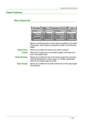 Page 671–25
USER GUIDE (COPIER)
Copier Features
Basic Copying Tab
Below is a brief description of each feature available on the Basic 
Copying tab.  Each feature is explained in detail on the following 
pages.
Output ColorAllows you to select the colors to be used for copying.
2 SidedAllows you to select one or two-sided originals, with options for 
one or two-sided output. 
Reduce/EnlargeAllows you to select the size of the output image from automatic 
reduction/enlargement, preset values, or variable...