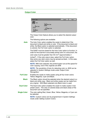 Page 681–26
USER GUIDE (COPIER)
Output Color
The Output Color feature allows you to select the desired output 
color.
The following options are available:
AutoThe Auto Color option enables the copier to determine if the 
document is black and white or color.  If the document is black and 
white, the Black option is selected automatically.  If the document 
is colored, the Full Color option is selected.
The DADF must be closed for the Auto Color option to function. In 
order for the scanner to accurately sense...