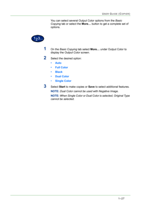 Page 691–27
USER GUIDE (COPIER)
You can select several Output Color options from the Basic 
Copying tab or select the More… button to get a complete set of 
options.
1On the Basic Copying tab select More… under Output Color to 
display the Output Color screen. 
2Select the desired option:
•Auto
• Full Color
• Black
• Dual Color
•Single Color 
3Select Start to make copies or Save to select additional features. 
NOTE: Dual Color cannot be used with Negative Image.
NOTE: When Single Color or Dual Color is...