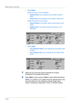 Page 721–30
USER GUIDE (COPIER)
•2 to 2 Sided 
Select the option for your Originals
•Head to Head if your originals are two-sided, head-to-
head.
•Head to Toe if your originals are two-sided, head-to-toe.
Select the option for your Copies
•Head to Head for two-sided, head-to-head output, as for 
books.
•Head to Toe for two-sided, head-to-toe output, as for 
calendars.
• 2 to 1 Sided 
•Select Head to Head if your originals are two-sided, head-
to-head.
•Select Head to Toe if your originals are two-sided, head-...