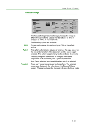 Page 731–31
USER GUIDE (COPIER)
Reduce/Enlarge
The Reduce/Enlarge feature allows you to copy the image at 
different magnifications. Copies may be reduced to 25% or 
enlarged to 400%, in 1% increments.
The following options are available:
100%Copies are the same size as the original. This is the default 
setting.
Auto%This option automatically reduces or enlarges the copy, based on 
the size and orientation of the document and the paper supply 
selected. This option is applied only to standard size documents....