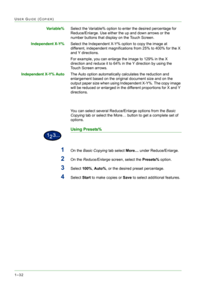 Page 741–32
USER GUIDE (COPIER)
Va r i a b l e %Select the Variable% option to enter the desired percentage for 
Reduce/Enlarge. Use either the up and down arrows or the 
number buttons that display on the Touch Screen. 
Independent X-Y%Select the Independent X-Y% option to copy the image at 
different, independent magnifications from 25% to 400% for the X 
and Y directions.
For example, you can enlarge the image to 129% in the X 
direction and reduce it to 64% in the Y direction by using the 
Touch Screen...